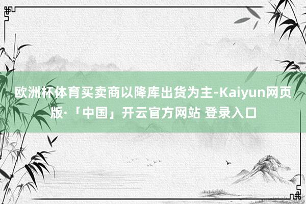 歐洲杯體育買賣商以降庫(kù)出貨為主-Kaiyun網(wǎng)頁(yè)版·「中國(guó)」開(kāi)云官方網(wǎng)站 登錄入口