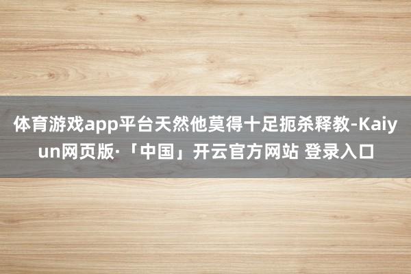 體育游戲app平臺(tái)天然他莫得十足扼殺釋教-Kaiyun網(wǎng)頁版·「中國」開云官方網(wǎng)站 登錄入口