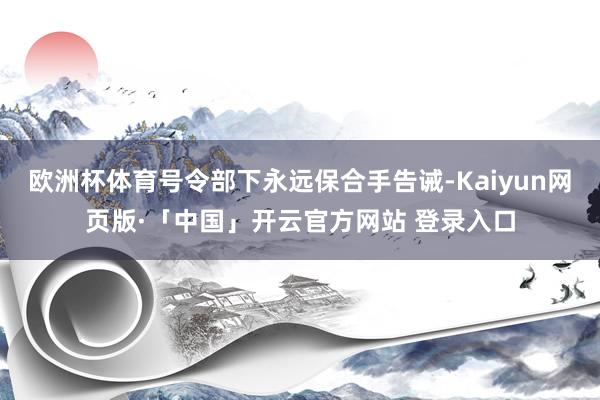 歐洲杯體育號令部下永遠(yuǎn)保合手告誡-Kaiyun網(wǎng)頁版·「中國」開云官方網(wǎng)站 登錄入口
