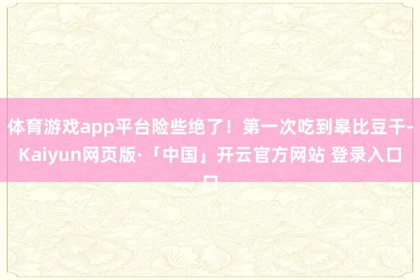 體育游戲app平臺(tái)險(xiǎn)些絕了!第一次吃到皋比豆干-Kaiyun網(wǎng)頁(yè)版·「中國(guó)」開(kāi)云官方網(wǎng)站 登錄入口