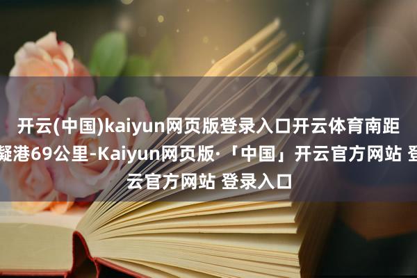 開云(中國)kaiyun網頁版登錄入口開云體育南距長沙霞凝港69公里-Kaiyun網頁版·「中國」開云官方網站 登錄入口