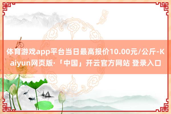 體育游戲app平臺當日最高報價10.00元/公斤-Kaiyun網頁版·「中國」開云官方網站 登錄入口