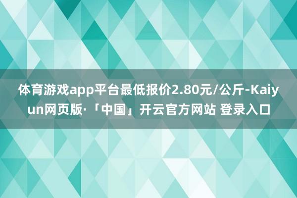 體育游戲app平臺最低報價2.80元/公斤-Kaiyun網頁版·「中國」開云官方網站 登錄入口
