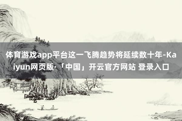 體育游戲app平臺這一飛騰趨勢將延續(xù)數(shù)十年-Kaiyun網(wǎng)頁版·「中國」開云官方網(wǎng)站 登錄入口
